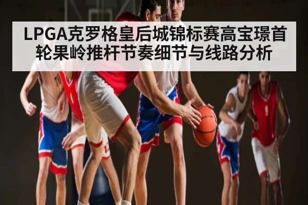 LPGA克罗格皇后城锦标赛高宝璟首轮果岭推杆节奏细节与线路分析