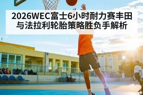 2026WEC富士6小时耐力赛丰田与法拉利轮胎策略胜负手解析