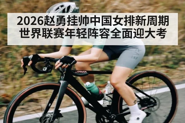2026赵勇挂帅中国女排新周期 世界联赛年轻阵容全面迎大考