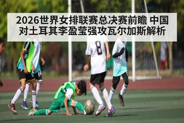2026世界女排联赛总决赛前瞻 中国对土耳其李盈莹强攻瓦尔加斯解析