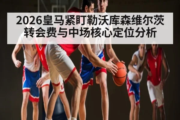 2026皇马紧盯勒沃库森维尔茨 转会费与中场核心定位分析